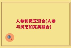 人参和灵芝混合(人参与灵芝的完美融合)