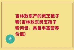 吉林敖东产的灵芝孢子粉(吉林敖东灵芝孢子粉问世，具备丰富营养价值)