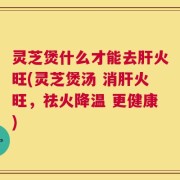 灵芝煲什么才能去肝火旺(灵芝煲汤 消肝火旺，祛火降温 更健康)