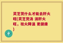 灵芝煲什么才能去肝火旺(灵芝煲汤 消肝火旺，祛火降温 更健康)