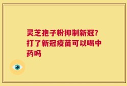 灵芝孢子粉抑制新冠？打了新冠疫苗可以喝中药吗