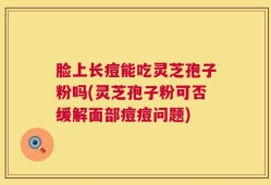 脸上长痘能吃灵芝孢子粉吗(灵芝孢子粉可否缓解面部痘痘问题)
