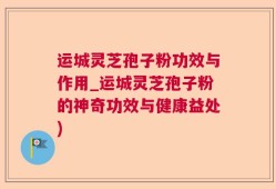 运城灵芝孢子粉功效与作用_运城灵芝孢子粉的神奇功效与健康益处)