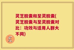 灵芝胶囊和至灵胶囊(灵芝胶囊与至灵胶囊对比：功效与适用人群大不同)