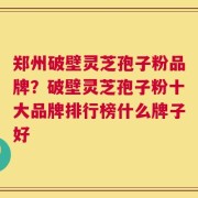 郑州破壁灵芝孢子粉品牌？破壁灵芝孢子粉十大品牌排行榜什么牌子好