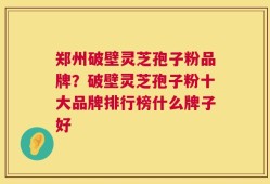 郑州破壁灵芝孢子粉品牌？破壁灵芝孢子粉十大品牌排行榜什么牌子好