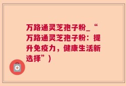 万路通灵芝孢子粉_“万路通灵芝孢子粉：提升免疫力，健康生活新选择”)