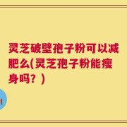 灵芝破壁孢子粉可以减肥么(灵芝孢子粉能瘦身吗？)