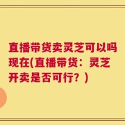 直播带货卖灵芝可以吗现在(直播带货：灵芝开卖是否可行？)