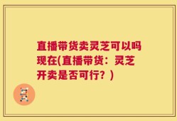 直播带货卖灵芝可以吗现在(直播带货：灵芝开卖是否可行？)
