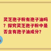 灵芝孢子粉有孢子油吗？探究灵芝孢子粉中是否含有孢子油成分？