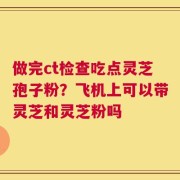 做完ct检查吃点灵芝孢子粉？飞机上可以带灵芝和灵芝粉吗