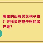 哪里的山有灵芝孢子粉？寻找灵芝孢子粉的出产地？