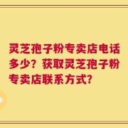 灵芝孢子粉专卖店电话多少？获取灵芝孢子粉专卖店联系方式？