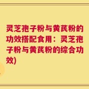 灵芝孢子粉与黄芪粉的功效搭配食用：灵芝孢子粉与黄芪粉的综合功效)