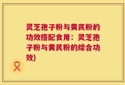 灵芝孢子粉与黄芪粉的功效搭配食用：灵芝孢子粉与黄芪粉的综合功效)