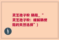 灵芝孢子粉 肠阻_“灵芝孢子粉：缓解肠梗阻的天然选择”)