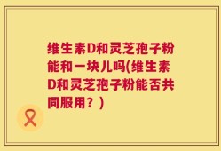 维生素D和灵芝孢子粉能和一块儿吗(维生素D和灵芝孢子粉能否共同服用？)