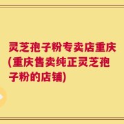 灵芝孢子粉专卖店重庆(重庆售卖纯正灵芝孢子粉的店铺)