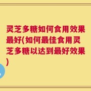 灵芝多糖如何食用效果最好(如何最佳食用灵芝多糖以达到最好效果)