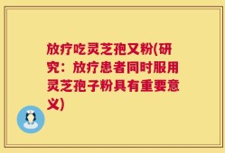 放疗吃灵芝孢又粉(研究：放疗患者同时服用灵芝孢子粉具有重要意义)