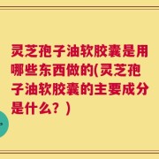 灵芝孢子油软胶囊是用哪些东西做的(灵芝孢子油软胶囊的主要成分是什么？)
