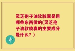 灵芝孢子油软胶囊是用哪些东西做的(灵芝孢子油软胶囊的主要成分是什么？)