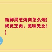 新鲜灵芝烧肉怎么烧(烤灵芝肉，美味无比！)