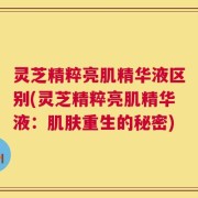 灵芝精粹亮肌精华液区别(灵芝精粹亮肌精华液：肌肤重生的秘密)