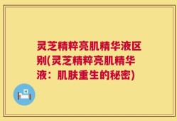 灵芝精粹亮肌精华液区别(灵芝精粹亮肌精华液：肌肤重生的秘密)