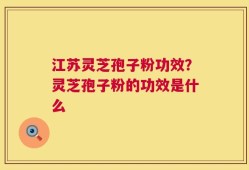江苏灵芝孢子粉功效？灵芝孢子粉的功效是什么