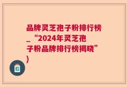 品牌灵芝孢子粉排行榜_“2024年灵芝孢子粉品牌排行榜揭晓”)