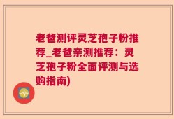 老爸测评灵芝孢子粉推荐_老爸亲测推荐：灵芝孢子粉全面评测与选购指南)