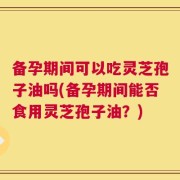 备孕期间可以吃灵芝孢子油吗(备孕期间能否食用灵芝孢子油？)