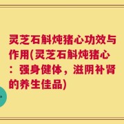 灵芝石斛炖猪心功效与作用(灵芝石斛炖猪心：强身健体，滋阴补肾的养生佳品)