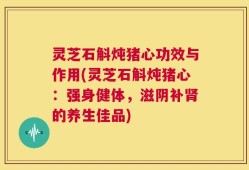 灵芝石斛炖猪心功效与作用(灵芝石斛炖猪心：强身健体，滋阴补肾的养生佳品)
