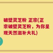 破壁灵芝粉 正宗(正宗破壁灵芝粉，为你呈现天然滋补大礼)