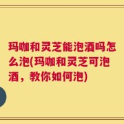 玛咖和灵芝能泡酒吗怎么泡(玛咖和灵芝可泡酒，教你如何泡)