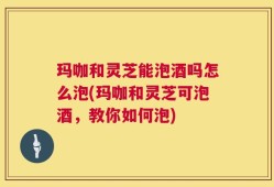 玛咖和灵芝能泡酒吗怎么泡(玛咖和灵芝可泡酒，教你如何泡)