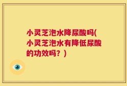 小灵芝泡水降尿酸吗(小灵芝泡水有降低尿酸的功效吗？)