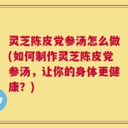 灵芝陈皮党参汤怎么做(如何制作灵芝陈皮党参汤，让你的身体更健康？)