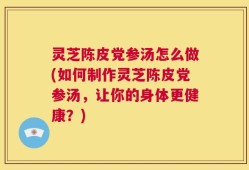 灵芝陈皮党参汤怎么做(如何制作灵芝陈皮党参汤，让你的身体更健康？)