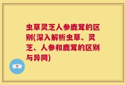 虫草灵芝人参鹿茸的区别(深入解析虫草、灵芝、人参和鹿茸的区别与异同)