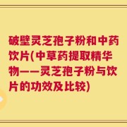 破壁灵芝孢子粉和中药饮片(中草药提取精华物——灵芝孢子粉与饮片的功效及比较)