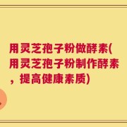 用灵芝孢子粉做酵素(用灵芝孢子粉制作酵素，提高健康素质)
