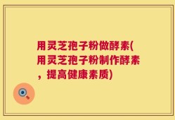 用灵芝孢子粉做酵素(用灵芝孢子粉制作酵素，提高健康素质)