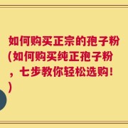 如何购买正宗的孢子粉(如何购买纯正孢子粉，七步教你轻松选购！)