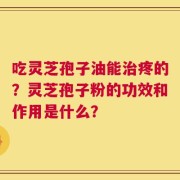 吃灵芝孢子油能治疼的？灵芝孢子粉的功效和作用是什么？