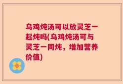 乌鸡炖汤可以放灵芝一起炖吗(乌鸡炖汤可与灵芝一同炖，增加营养价值)