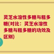 灵芝水溶性多糖与粗多糖(对比：灵芝水溶性多糖与粗多糖的功效及区别)